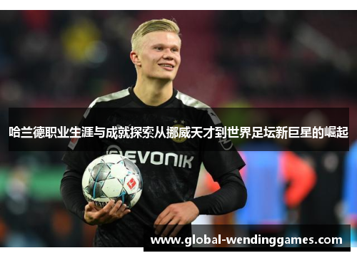 哈兰德职业生涯与成就探索从挪威天才到世界足坛新巨星的崛起