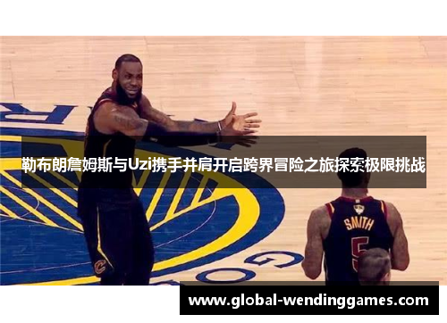 勒布朗詹姆斯与Uzi携手并肩开启跨界冒险之旅探索极限挑战