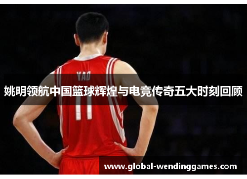 姚明领航中国篮球辉煌与电竞传奇五大时刻回顾
