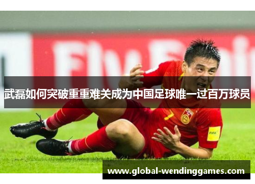 武磊如何突破重重难关成为中国足球唯一过百万球员
