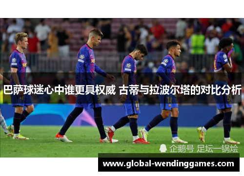 巴萨球迷心中谁更具权威 古蒂与拉波尔塔的对比分析
