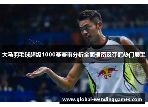 大马羽毛球超级1000赛赛事分析全面指南及夺冠热门展望
