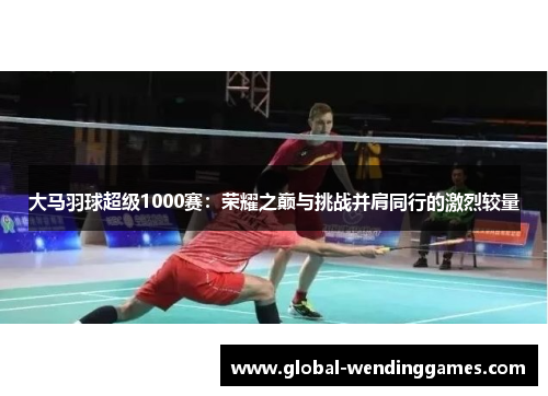 大马羽球超级1000赛：荣耀之巅与挑战并肩同行的激烈较量