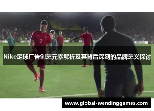 Nike足球广告创意元素解析及其背后深刻的品牌意义探讨