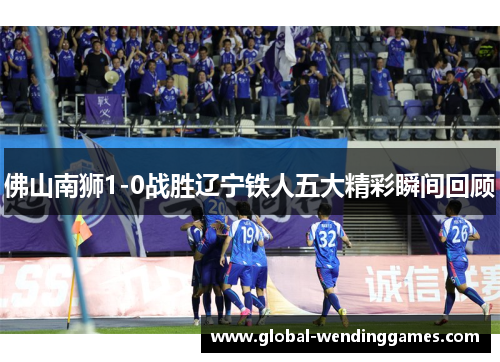 佛山南狮1-0战胜辽宁铁人五大精彩瞬间回顾