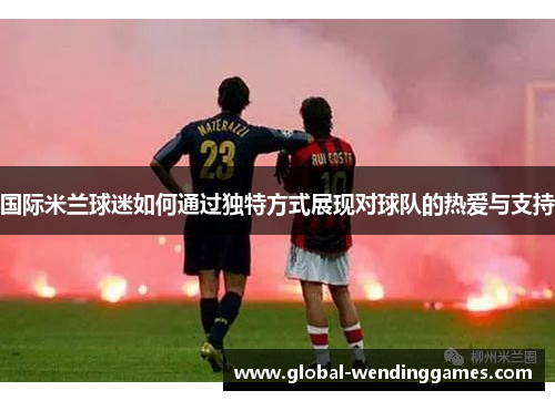 国际米兰球迷如何通过独特方式展现对球队的热爱与支持