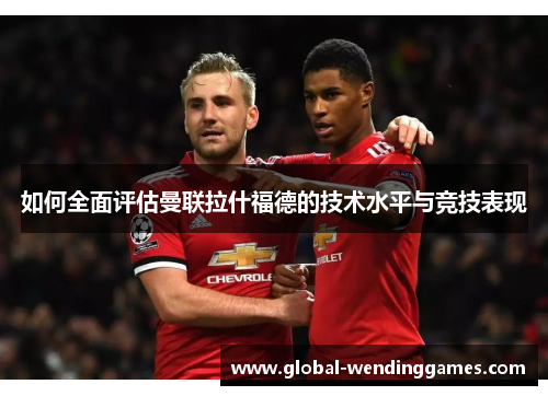 如何全面评估曼联拉什福德的技术水平与竞技表现