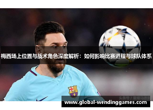 梅西场上位置与战术角色深度解析：如何影响比赛进程与球队体系
