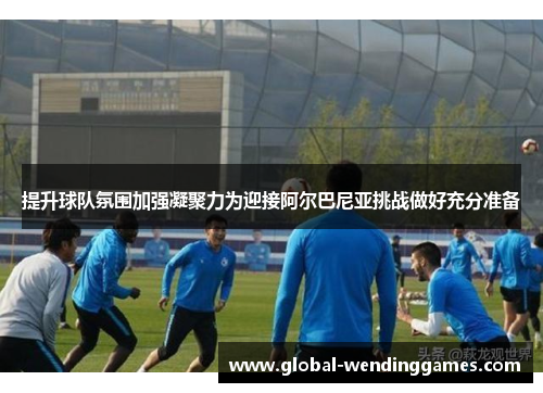 提升球队氛围加强凝聚力为迎接阿尔巴尼亚挑战做好充分准备