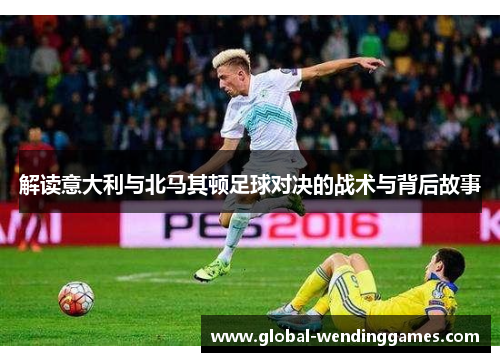 解读意大利与北马其顿足球对决的战术与背后故事 解读意大利与北马其顿足球对决的战术与背后故事