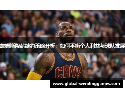 詹姆斯降薪续约策略分析：如何平衡个人利益与球队发展