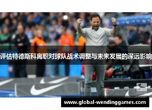 评估特德斯科离职对球队战术调整与未来发展的深远影响