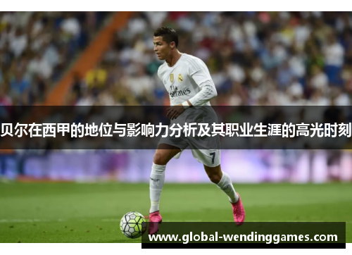 贝尔在西甲的地位与影响力分析及其职业生涯的高光时刻