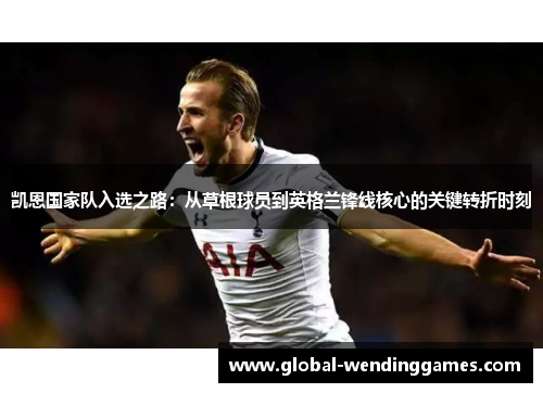 凯恩国家队入选之路：从草根球员到英格兰锋线核心的关键转折时刻