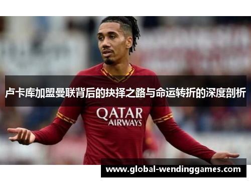 卢卡库加盟曼联背后的抉择之路与命运转折的深度剖析
