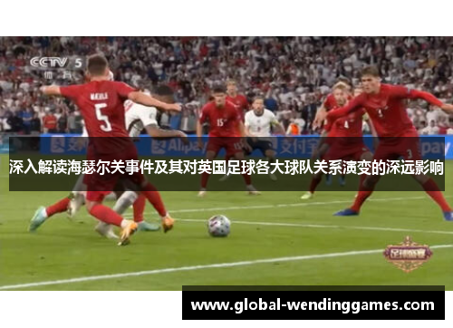 深入解读海瑟尔关事件及其对英国足球各大球队关系演变的深远影响 深入解读海瑟尔关事件及其对英国足球各大球队关系演变的深远影响