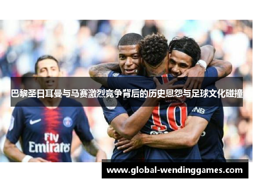 巴黎圣日耳曼与马赛激烈竞争背后的历史恩怨与足球文化碰撞