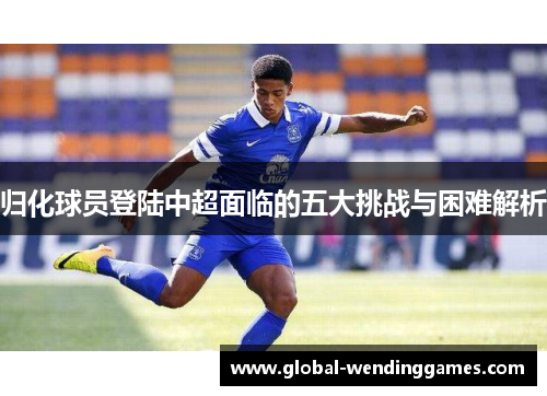 归化球员登陆中超面临的五大挑战与困难解析