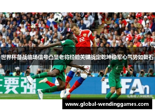 世界杯备战临场信号凸显老将经验关键战定乾坤稳军心气势如磐石