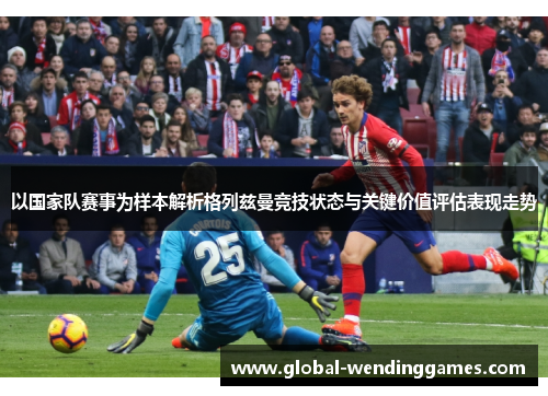 以国家队赛事为样本解析格列兹曼竞技状态与关键价值评估表现走势