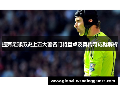 捷克足球历史上五大著名门将盘点及其传奇成就解析