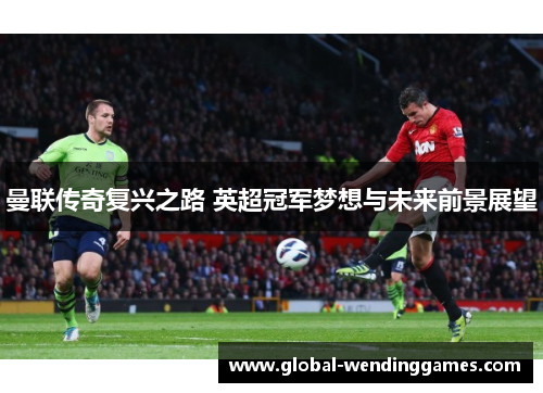 曼联传奇复兴之路 英超冠军梦想与未来前景展望