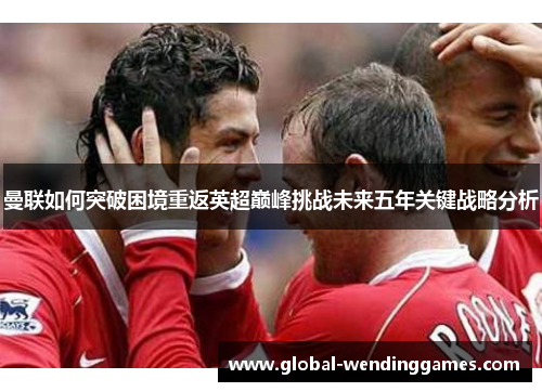 曼联如何突破困境重返英超巅峰挑战未来五年关键战略分析