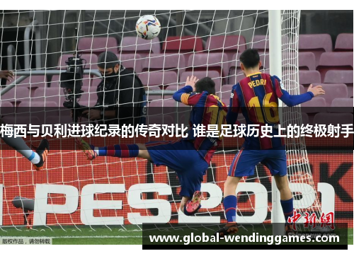 梅西与贝利进球纪录的传奇对比 谁是足球历史上的终极射手