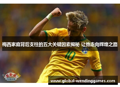 梅西家庭背后支柱的五大关键因素揭秘 让他走向辉煌之路