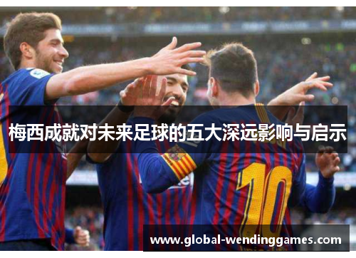 梅西成就对未来足球的五大深远影响与启示 梅西成就对未来足球的五大深远影响与启示