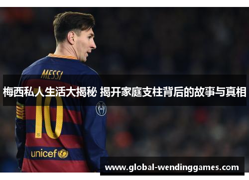 梅西私人生活大揭秘 揭开家庭支柱背后的故事与真相