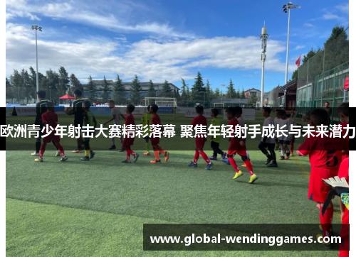 欧洲青少年射击大赛精彩落幕 聚焦年轻射手成长与未来潜力