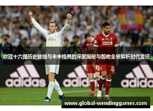 欧冠十六强历史脉络与未来格局的深度揭秘与前瞻全景解析时代变迁