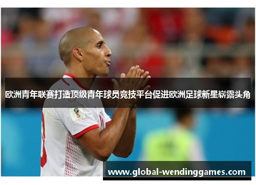 欧洲青年联赛打造顶级青年球员竞技平台促进欧洲足球新星崭露头角