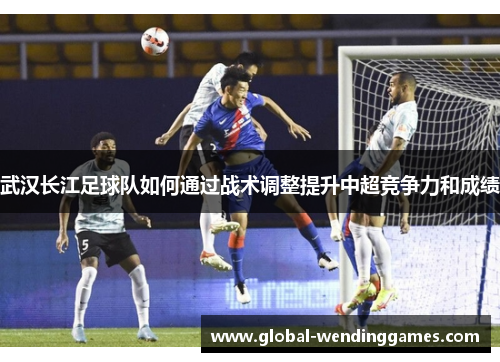 武汉长江足球队如何通过战术调整提升中超竞争力和成绩